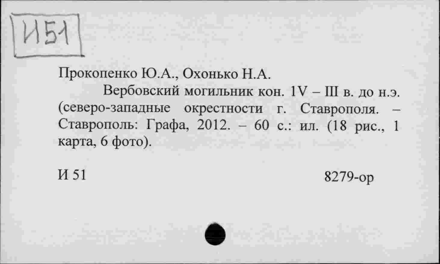 ﻿Прокопенко Ю.А., Охонько Н.А.
Вербовский могильник кон. IV - III в. до н.э. (северо-западные окрестности г. Ставрополя. -Ставрополь: Графа, 2012. - 60 с.: ил. (18 рис., 1 карта, 6 фото).
И51
8279-ор